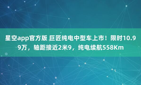 星空app官方版 巨匠纯电中型车上市!限时10.99万,轴距接近2米9,纯电续航558Km