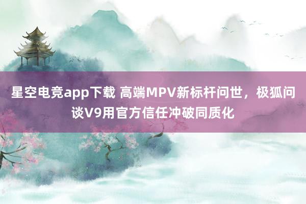 星空电竞app下载 高端MPV新标杆问世,极狐问谈V9用官方信任冲破同质化