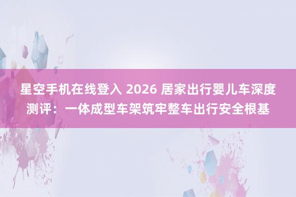 星空手机在线登入 2026 居家出行婴儿车深度测评:一体成型车架筑牢整车出行安全根基