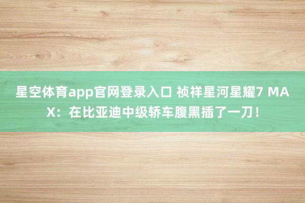星空体育app官网登录入口 祯祥星河星耀7 MAX:在比亚迪中级轿车腹黑插了一刀!