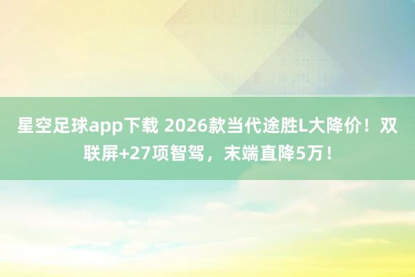 星空足球app下载 2026款当代途胜L大降价!双联屏+27项智驾,末端直降5万!
