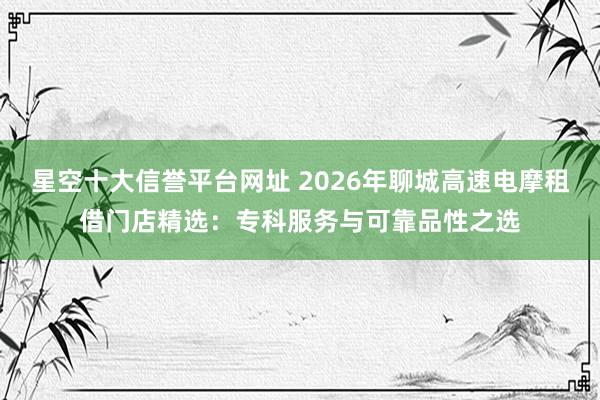 星空十大信誉平台网址 2026年聊城高速电摩租借门店精选:专科服务与可靠品性之选