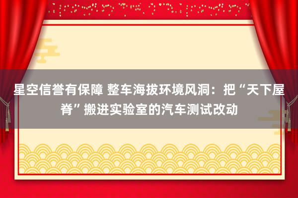 星空信誉有保障 整车海拔环境风洞:把“天下屋脊”搬进实验室的汽车测试改动