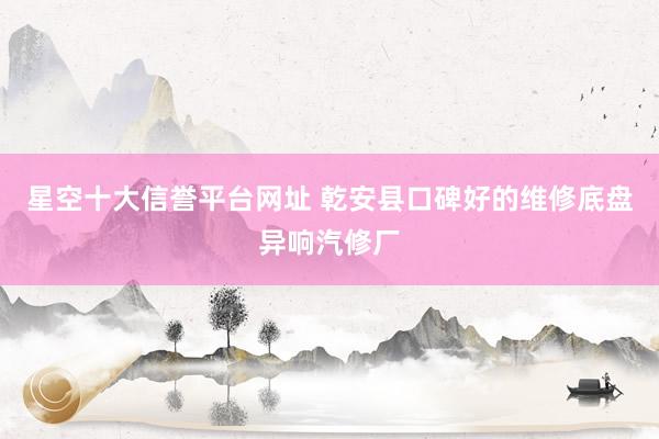 星空十大信誉平台网址 乾安县口碑好的维修底盘异响汽修厂