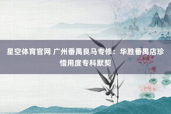 星空体育官网 广州番禺良马专修:华胜番禺店珍惜用度专科默契