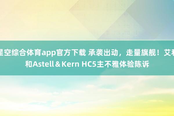 星空综合体育app官方下载 承袭出动,走量旗舰!艾利和Astell&Kern HC5主不雅体验陈诉