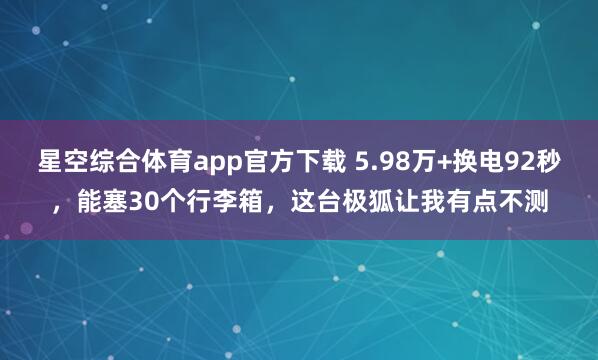 星空综合体育app官方下载 5.98万+换电92秒,能塞30个行李箱,这台极狐让我有点不测