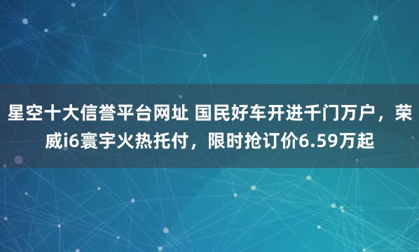星空十大信誉平台网址 国民好车开进千门万户,荣威i6寰宇火热托付,限时抢订价6.59万起