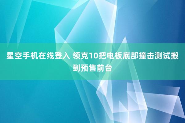 星空手机在线登入 领克10把电板底部撞击测试搬到预售前台
