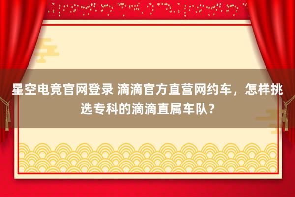 星空电竞官网登录 滴滴官方直营网约车,怎样挑选专科的滴滴直属车队?