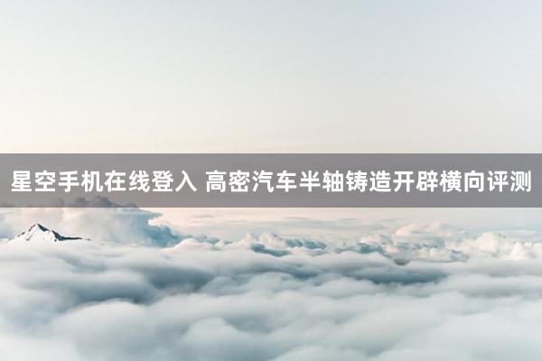 星空手机在线登入 高密汽车半轴铸造开辟横向评测