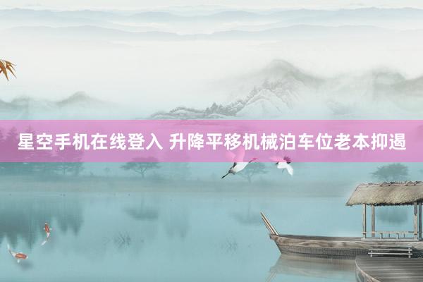 星空手机在线登入 升降平移机械泊车位老本抑遏