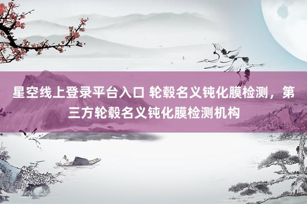 星空线上登录平台入口 轮毂名义钝化膜检测,第三方轮毂名义钝化膜检测机构