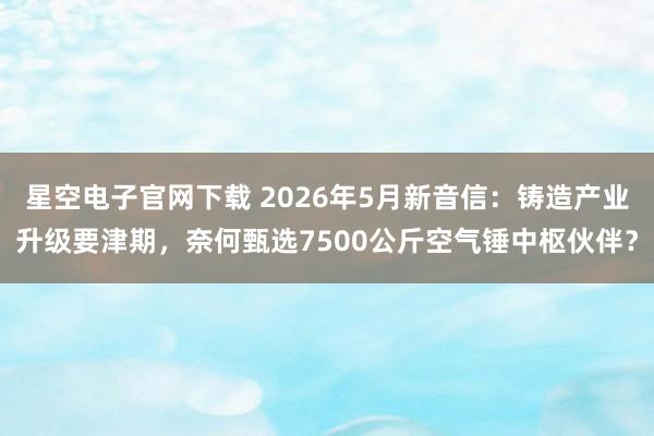 星空电子官网下载 2026年5月新音信:铸造产业升级要津期,奈何甄选7500公斤空气锤中枢伙伴?