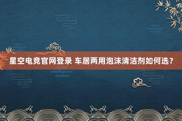 星空电竞官网登录 车居两用泡沫清洁剂如何选?