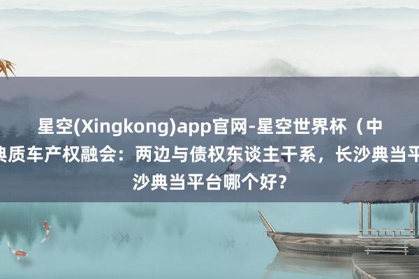 星空(Xingkong)app官网-星空世界杯(中国) 押店典质车产权融会:两边与债权东谈主干系,长沙典当平台哪个好?