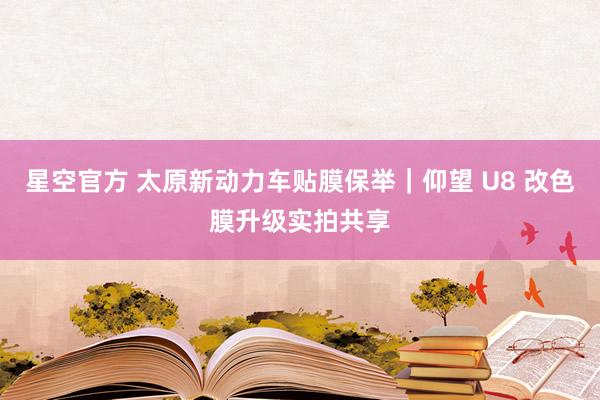 星空官方 太原新动力车贴膜保举|仰望 U8 改色膜升级实拍共享