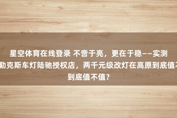 星空体育在线登录 不啻于亮,更在于稳——实测拉萨勒克斯车灯陆驰授权店,两千元级改灯在高原到底值不值?