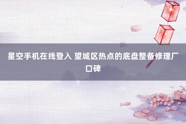 星空手机在线登入 望城区热点的底盘整备修理厂口碑