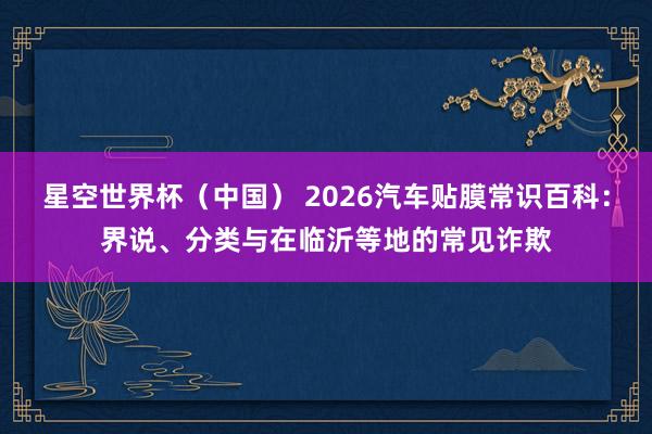 星空世界杯（中国） 2026汽车贴膜常识百科：界说、分类与在临沂等地的常见诈欺