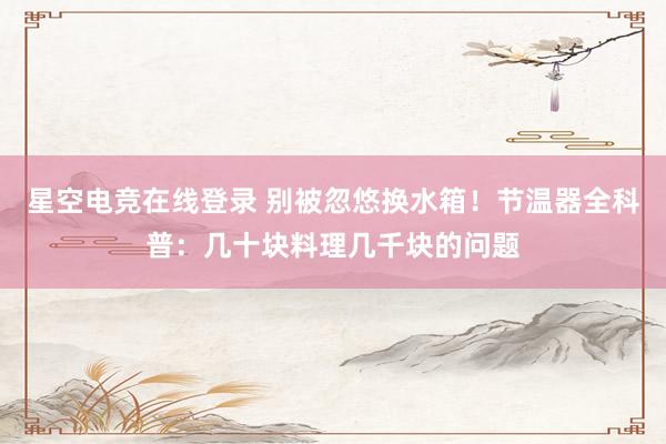 星空电竞在线登录 别被忽悠换水箱!节温器全科普:几十块料理几千块的问题