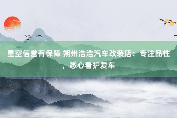 星空信誉有保障 朔州浩浩汽车改装店:专注品性,悉心看护爱车