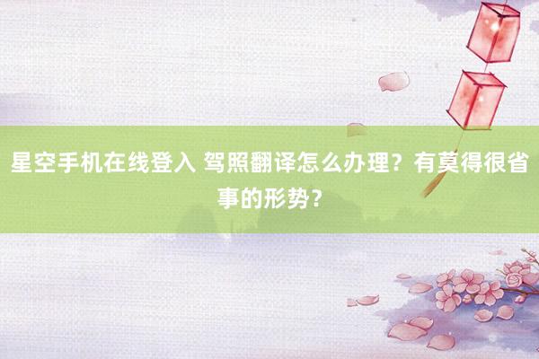 星空手机在线登入 驾照翻译怎么办理?有莫得很省事的形势?