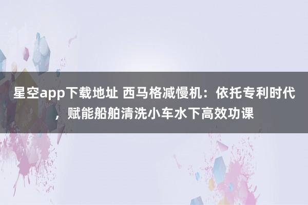 星空app下载地址 西马格减慢机:依托专利时代,赋能船舶清洗小车水下高效功课