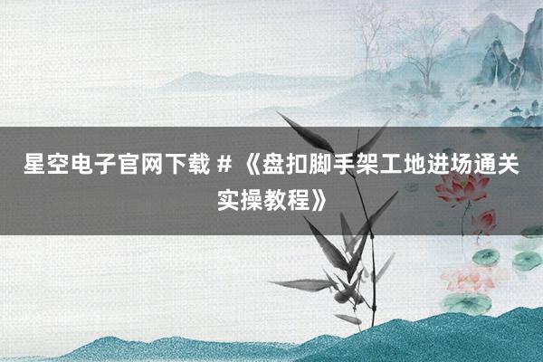 星空电子官网下载 # 《盘扣脚手架工地进场通关实操教程》