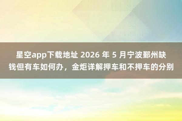 星空app下载地址 2026 年 5 月宁波鄞州缺钱但有车如何办,金炬详解押车和不押车的分别