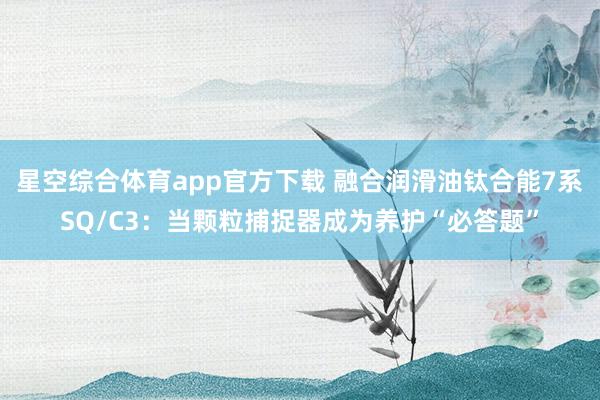 星空综合体育app官方下载 融合润滑油钛合能7系SQ/C3:当颗粒捕捉器成为养护“必答题”