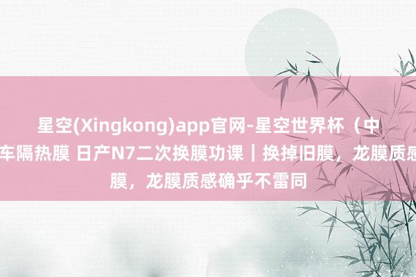 星空(Xingkong)app官网-星空世界杯(中国) 佛山汽车隔热膜 日产N7二次换膜功课|换掉旧膜,龙膜质感确乎不雷同