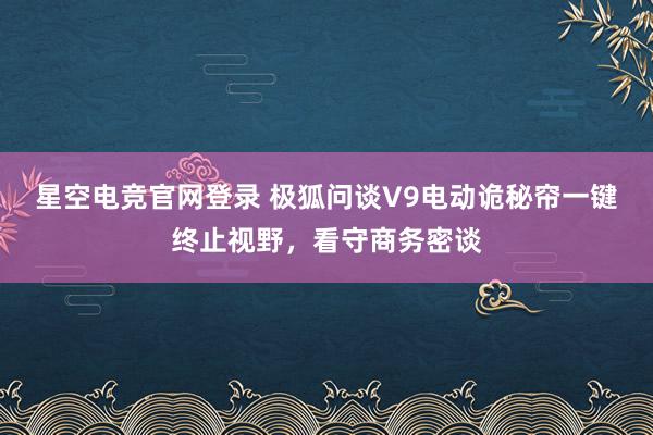 星空电竞官网登录 极狐问谈V9电动诡秘帘一键终止视野,看守商务密谈
