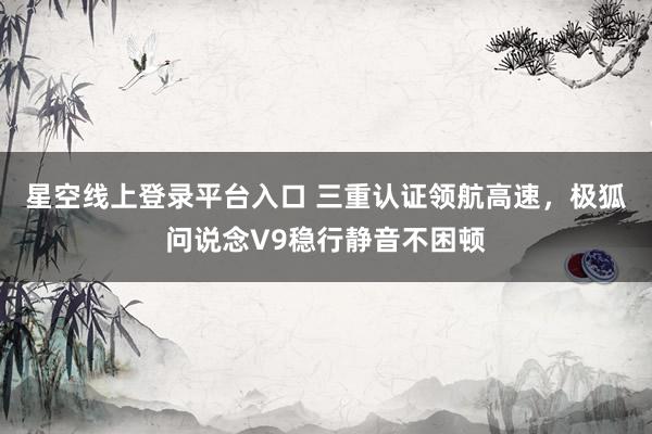 星空线上登录平台入口 三重认证领航高速,极狐问说念V9稳行静音不困顿