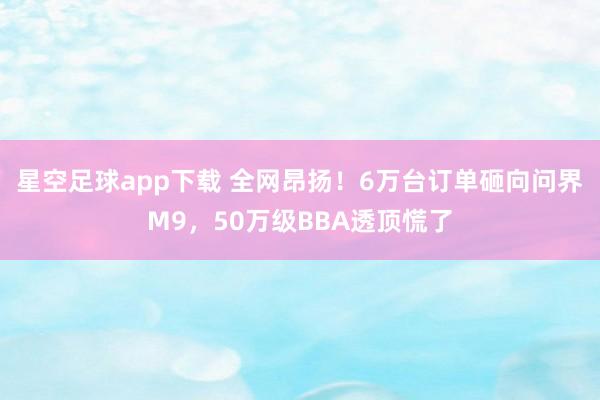 星空足球app下载 全网昂扬!6万台订单砸向问界M9,50万级BBA透顶慌了
