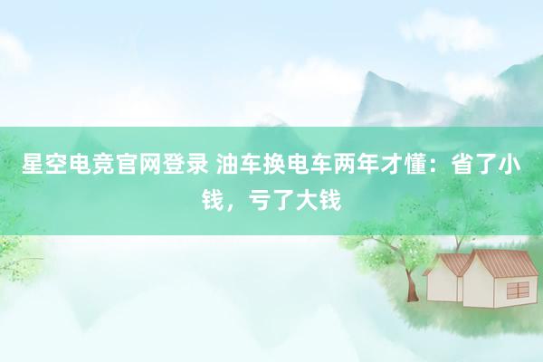 星空电竞官网登录 油车换电车两年才懂:省了小钱,亏了大钱