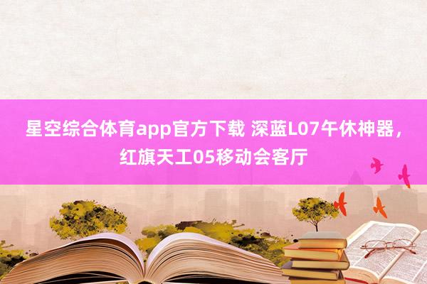 星空综合体育app官方下载 深蓝L07午休神器,红旗天工05移动会客厅