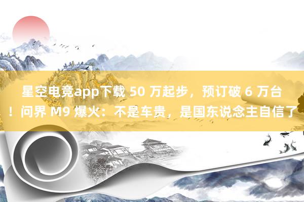 星空电竞app下载 50 万起步,预订破 6 万台!问界 M9 爆火:不是车贵,是国东说念主自信了
