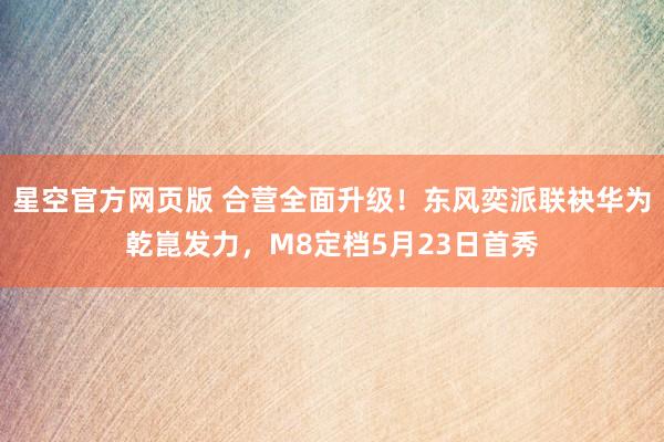 星空官方网页版 合营全面升级!东风奕派联袂华为乾崑发力,M8定档5月23日首秀