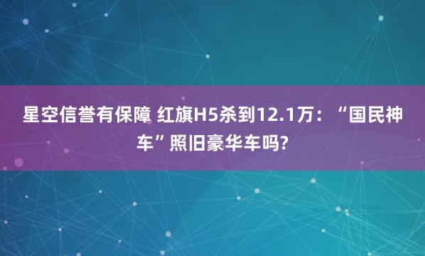 星空信誉有保障 红旗H5杀到12.1万:“国民神车”照旧豪华车吗?