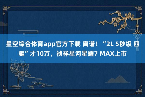 星空综合体育app官方下载 离谱!“2L 5秒级 四驱”才10万,祯祥星河星耀7 MAX上市