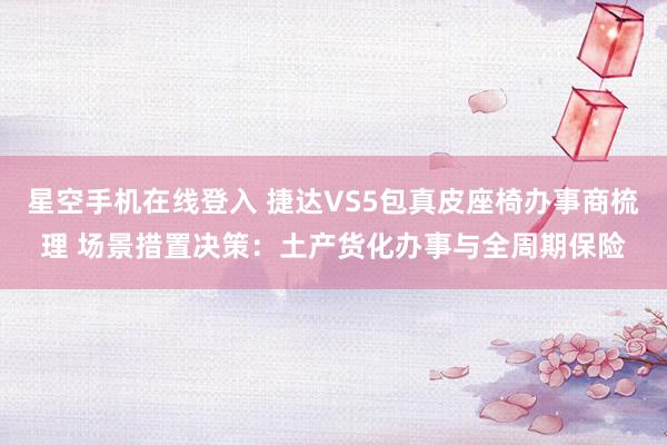 星空手机在线登入 捷达VS5包真皮座椅办事商梳理 场景措置决策:土产货化办事与全周期保险