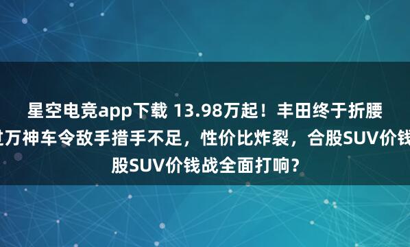 星空电竞app下载 13.98万起!丰田终于折腰!这款月销过万神车令敌手措手不足,性价比炸裂,合股SUV价钱战全面打响?