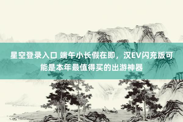 星空登录入口 端午小长假在即,汉EV闪充版可能是本年最值得买的出游神器