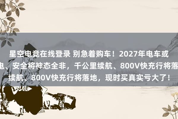 星空电竞在线登录 别急着购车!2027年电车或迎全面翻新,续航、充电、安全将神态全非,千公里续航、800V快充行将落地,现时买真实亏大了!