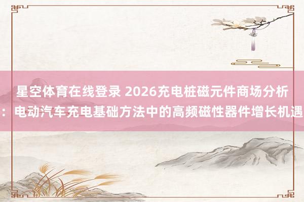 星空体育在线登录 2026充电桩磁元件商场分析:电动汽车充电基础方法中的高频磁性器件增长机遇