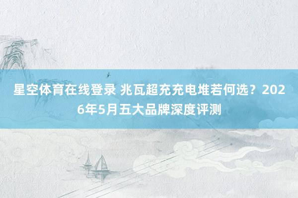 星空体育在线登录 兆瓦超充充电堆若何选?2026年5月五大品牌深度评测