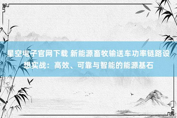 星空电子官网下载 新能源畜牧输送车功率链路设想实战:高效、可靠与智能的能源基石