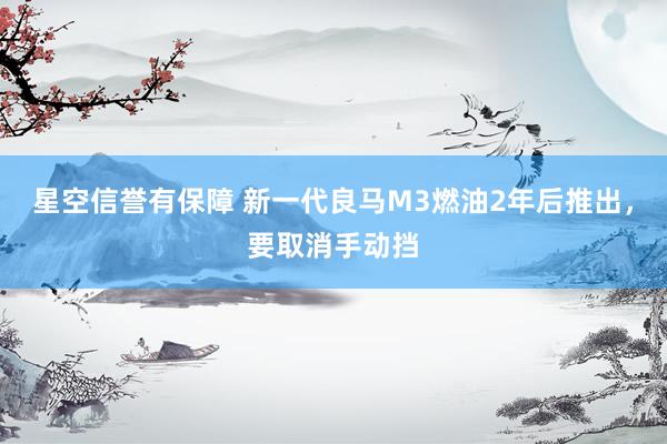 星空信誉有保障 新一代良马M3燃油2年后推出,要取消手动挡