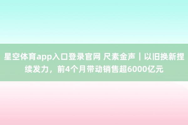 星空体育app入口登录官网 尺素金声|以旧换新捏续发力,前4个月带动销售超6000亿元